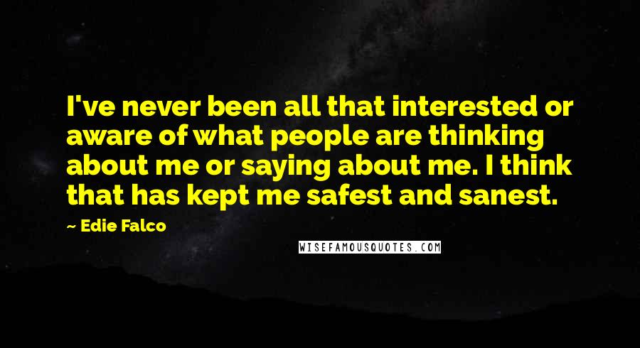 Edie Falco Quotes: I've never been all that interested or aware of what people are thinking about me or saying about me. I think that has kept me safest and sanest.