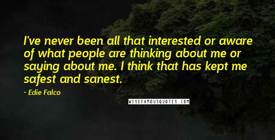 Edie Falco Quotes: I've never been all that interested or aware of what people are thinking about me or saying about me. I think that has kept me safest and sanest.