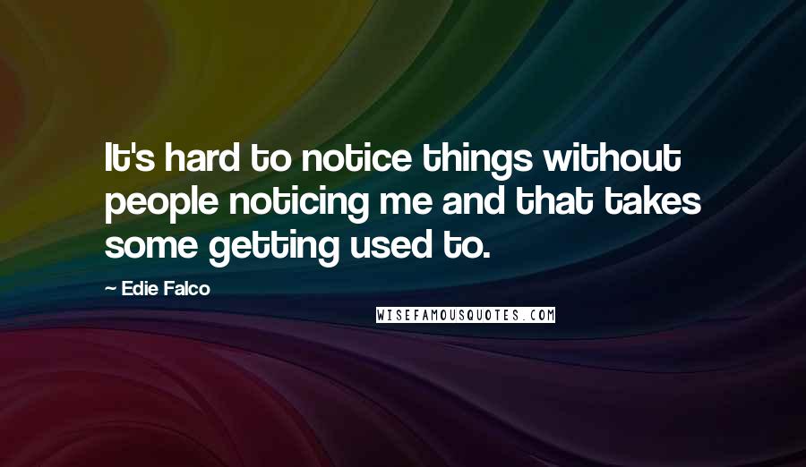 Edie Falco Quotes: It's hard to notice things without people noticing me and that takes some getting used to.