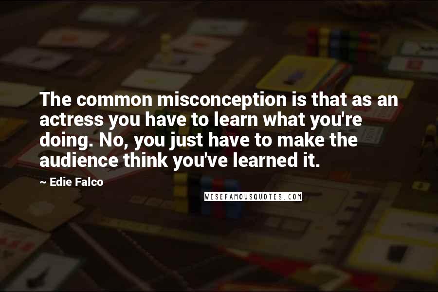 Edie Falco Quotes: The common misconception is that as an actress you have to learn what you're doing. No, you just have to make the audience think you've learned it.