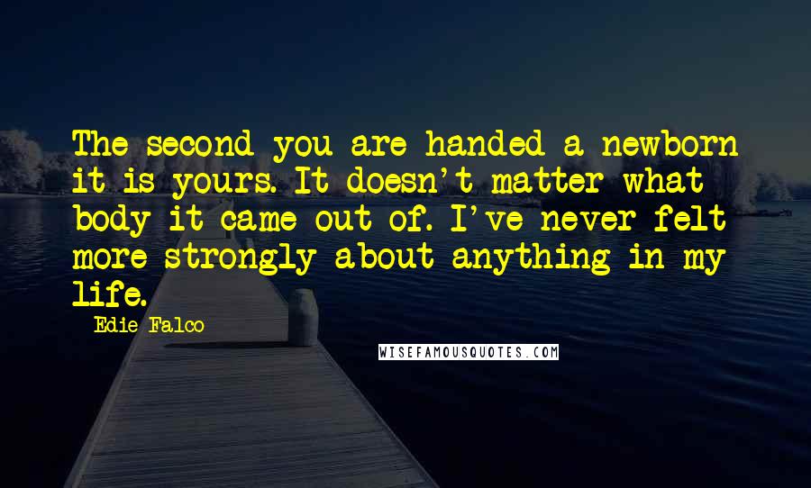 Edie Falco Quotes: The second you are handed a newborn it is yours. It doesn't matter what body it came out of. I've never felt more strongly about anything in my life.