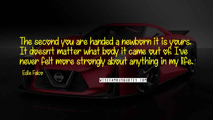 Edie Falco Quotes: The second you are handed a newborn it is yours. It doesn't matter what body it came out of. I've never felt more strongly about anything in my life.