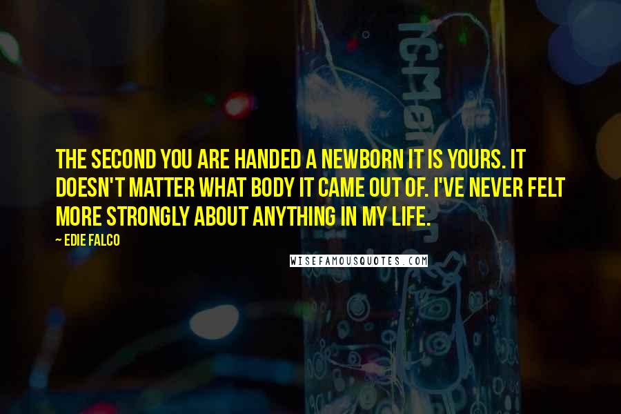 Edie Falco Quotes: The second you are handed a newborn it is yours. It doesn't matter what body it came out of. I've never felt more strongly about anything in my life.