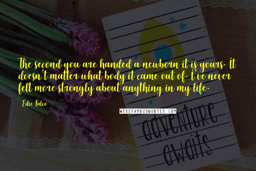 Edie Falco Quotes: The second you are handed a newborn it is yours. It doesn't matter what body it came out of. I've never felt more strongly about anything in my life.
