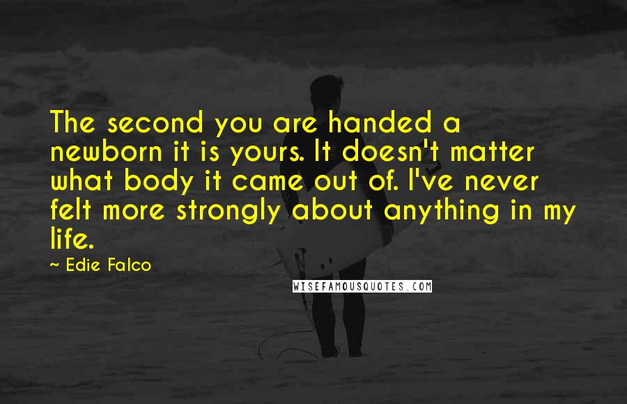 Edie Falco Quotes: The second you are handed a newborn it is yours. It doesn't matter what body it came out of. I've never felt more strongly about anything in my life.