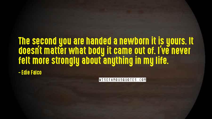 Edie Falco Quotes: The second you are handed a newborn it is yours. It doesn't matter what body it came out of. I've never felt more strongly about anything in my life.