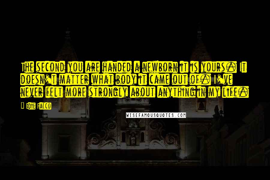 Edie Falco Quotes: The second you are handed a newborn it is yours. It doesn't matter what body it came out of. I've never felt more strongly about anything in my life.