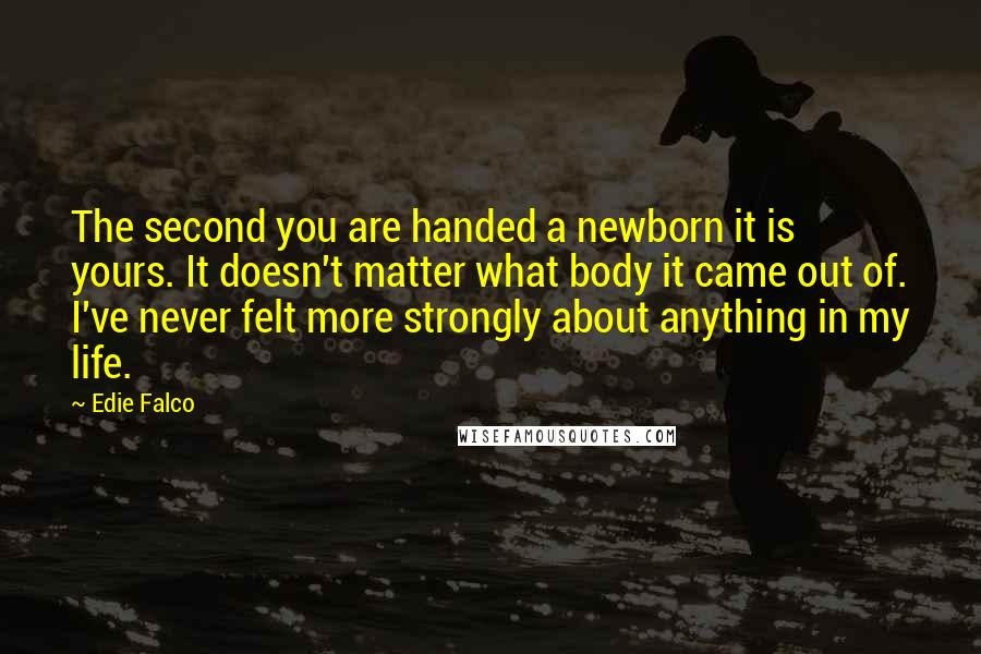 Edie Falco Quotes: The second you are handed a newborn it is yours. It doesn't matter what body it came out of. I've never felt more strongly about anything in my life.