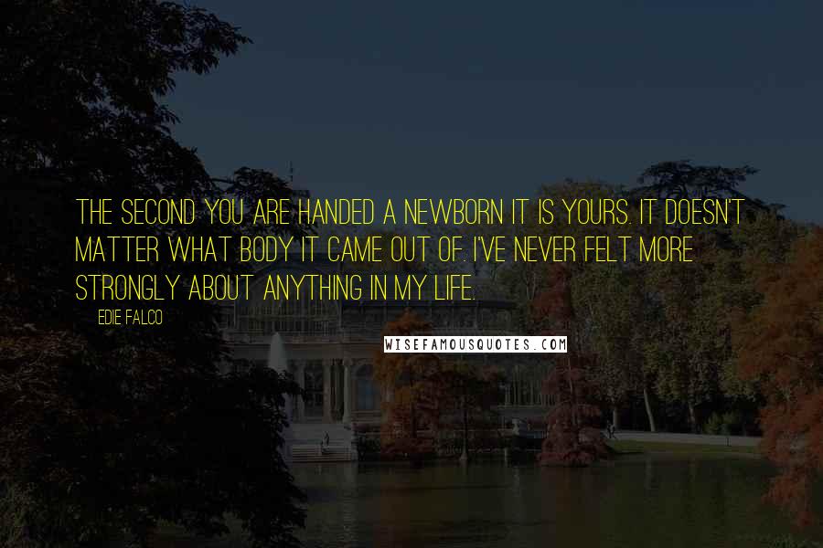 Edie Falco Quotes: The second you are handed a newborn it is yours. It doesn't matter what body it came out of. I've never felt more strongly about anything in my life.