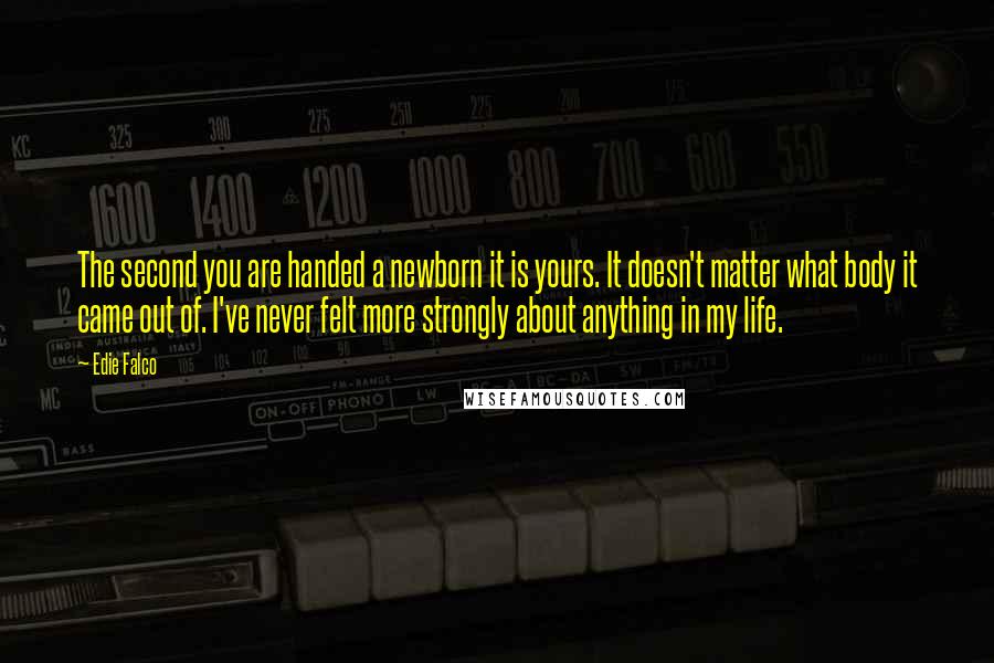 Edie Falco Quotes: The second you are handed a newborn it is yours. It doesn't matter what body it came out of. I've never felt more strongly about anything in my life.