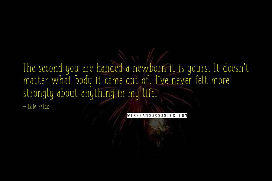 Edie Falco Quotes: The second you are handed a newborn it is yours. It doesn't matter what body it came out of. I've never felt more strongly about anything in my life.