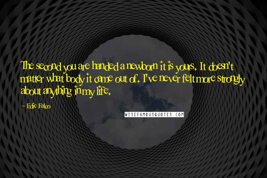 Edie Falco Quotes: The second you are handed a newborn it is yours. It doesn't matter what body it came out of. I've never felt more strongly about anything in my life.