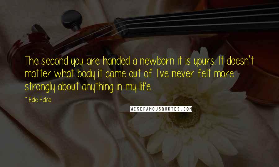 Edie Falco Quotes: The second you are handed a newborn it is yours. It doesn't matter what body it came out of. I've never felt more strongly about anything in my life.