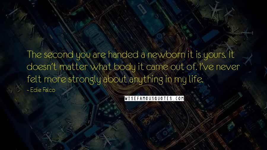 Edie Falco Quotes: The second you are handed a newborn it is yours. It doesn't matter what body it came out of. I've never felt more strongly about anything in my life.