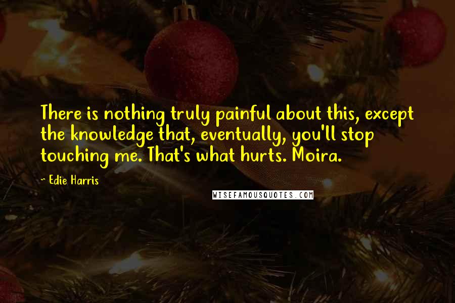 Edie Harris Quotes: There is nothing truly painful about this, except the knowledge that, eventually, you'll stop touching me. That's what hurts. Moira.