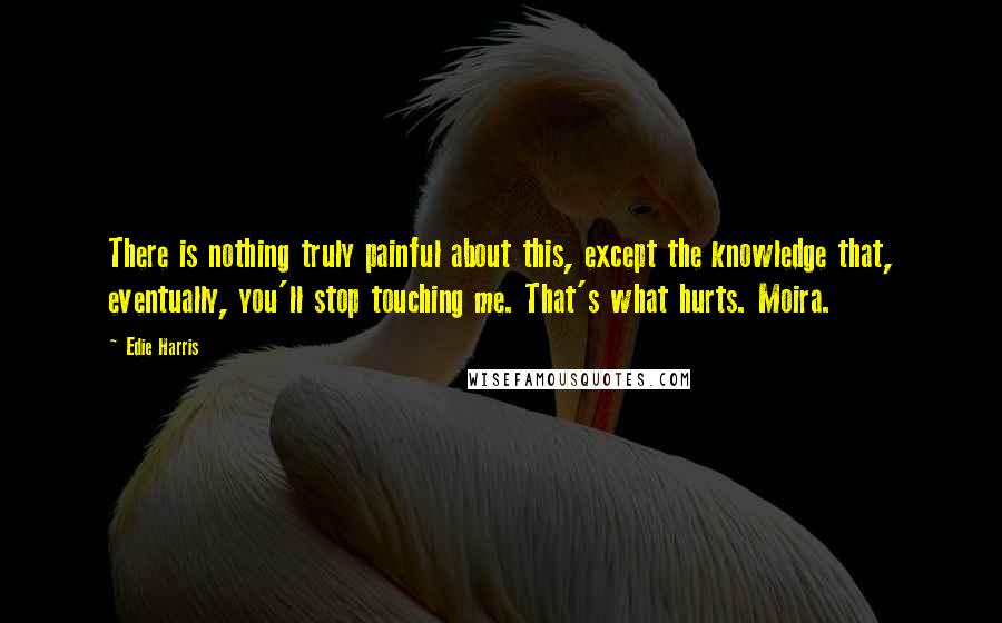 Edie Harris Quotes: There is nothing truly painful about this, except the knowledge that, eventually, you'll stop touching me. That's what hurts. Moira.