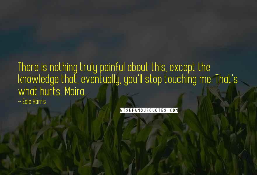 Edie Harris Quotes: There is nothing truly painful about this, except the knowledge that, eventually, you'll stop touching me. That's what hurts. Moira.