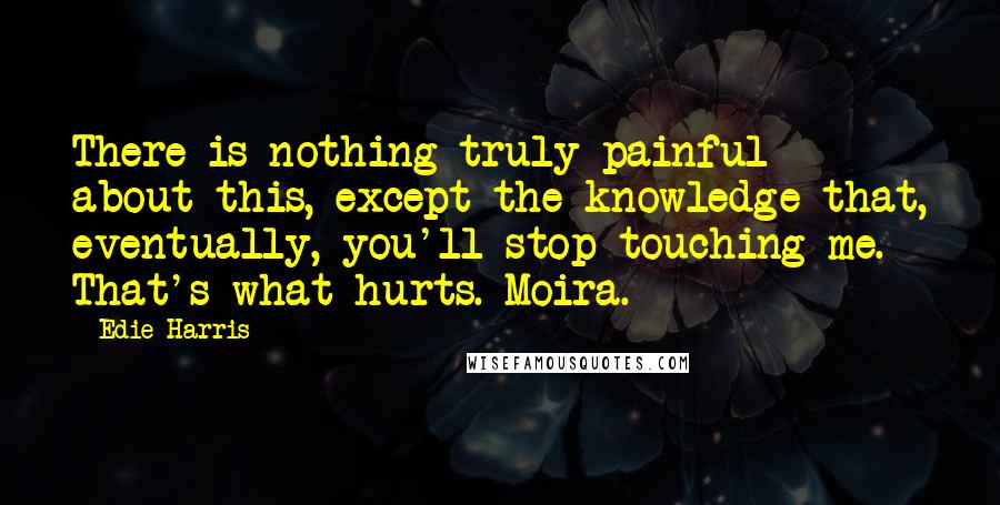 Edie Harris Quotes: There is nothing truly painful about this, except the knowledge that, eventually, you'll stop touching me. That's what hurts. Moira.