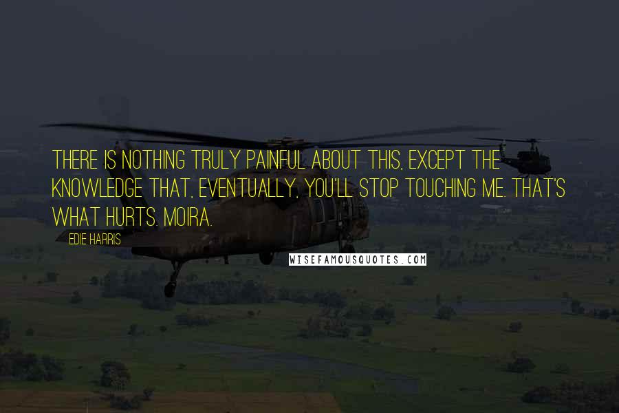 Edie Harris Quotes: There is nothing truly painful about this, except the knowledge that, eventually, you'll stop touching me. That's what hurts. Moira.