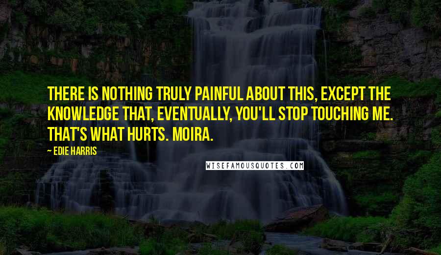 Edie Harris Quotes: There is nothing truly painful about this, except the knowledge that, eventually, you'll stop touching me. That's what hurts. Moira.