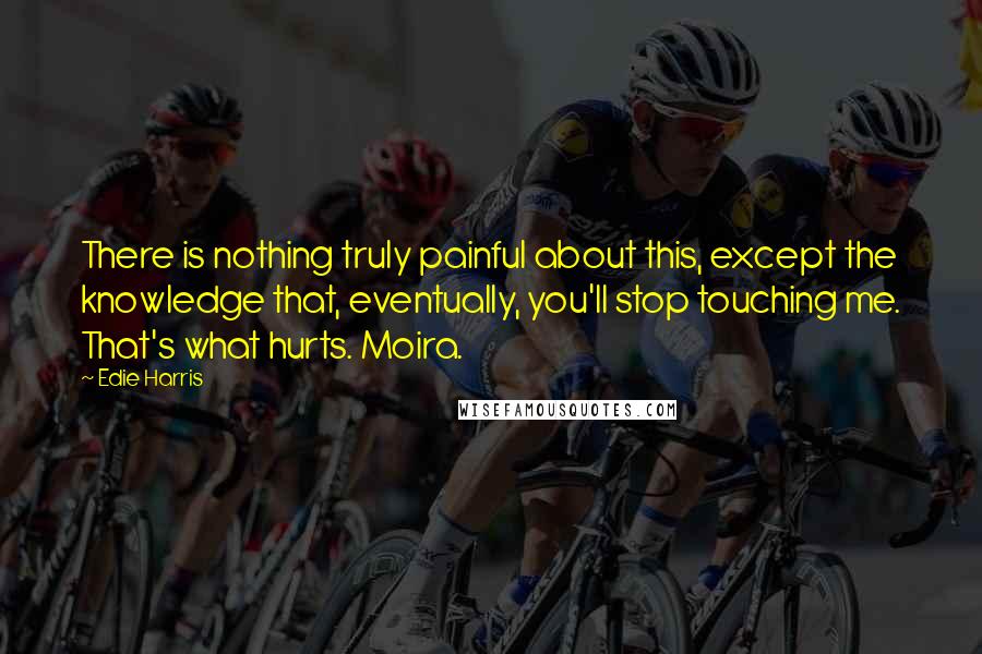 Edie Harris Quotes: There is nothing truly painful about this, except the knowledge that, eventually, you'll stop touching me. That's what hurts. Moira.