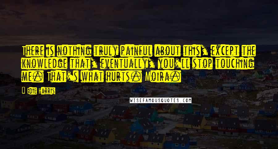 Edie Harris Quotes: There is nothing truly painful about this, except the knowledge that, eventually, you'll stop touching me. That's what hurts. Moira.