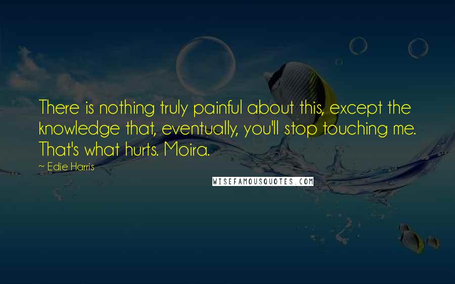 Edie Harris Quotes: There is nothing truly painful about this, except the knowledge that, eventually, you'll stop touching me. That's what hurts. Moira.