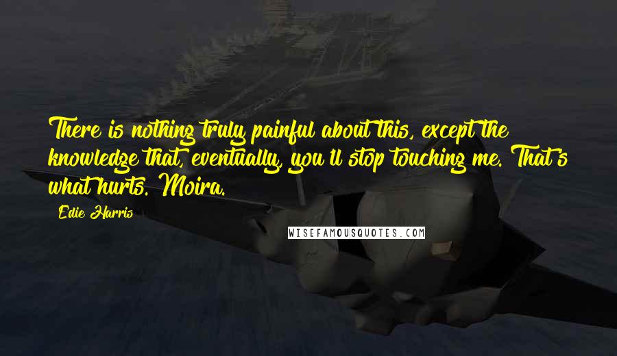 Edie Harris Quotes: There is nothing truly painful about this, except the knowledge that, eventually, you'll stop touching me. That's what hurts. Moira.