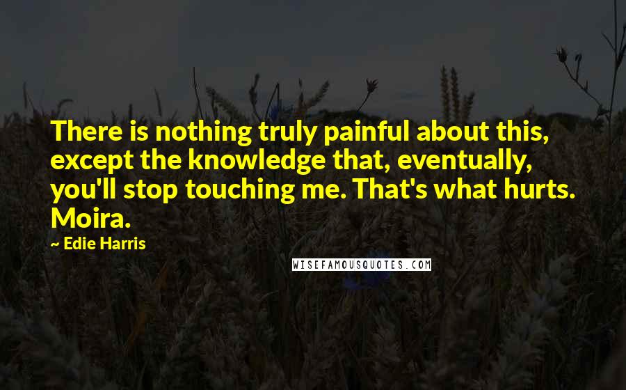 Edie Harris Quotes: There is nothing truly painful about this, except the knowledge that, eventually, you'll stop touching me. That's what hurts. Moira.