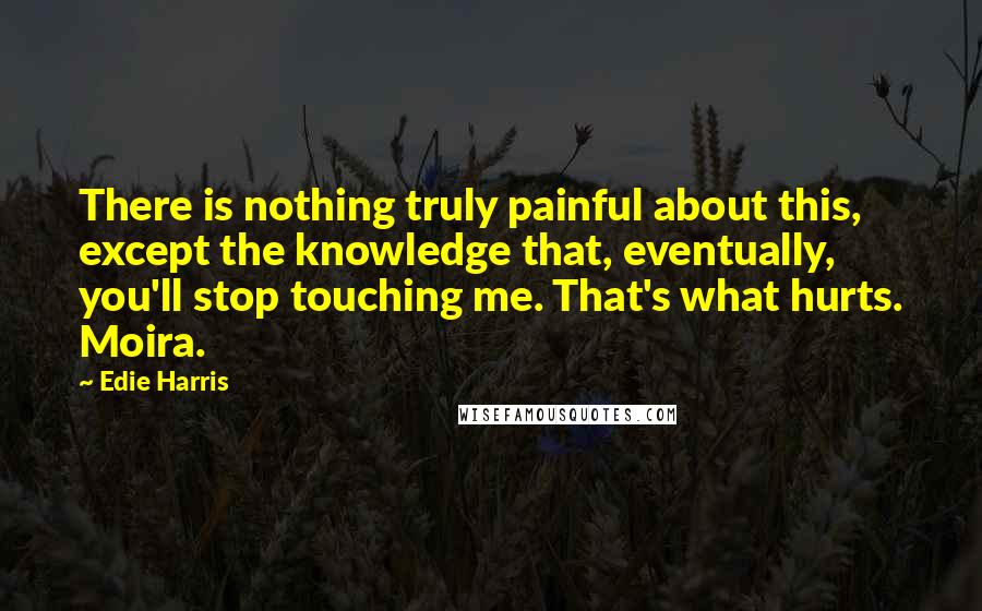 Edie Harris Quotes: There is nothing truly painful about this, except the knowledge that, eventually, you'll stop touching me. That's what hurts. Moira.