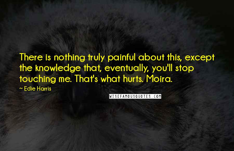 Edie Harris Quotes: There is nothing truly painful about this, except the knowledge that, eventually, you'll stop touching me. That's what hurts. Moira.