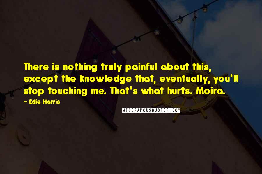 Edie Harris Quotes: There is nothing truly painful about this, except the knowledge that, eventually, you'll stop touching me. That's what hurts. Moira.