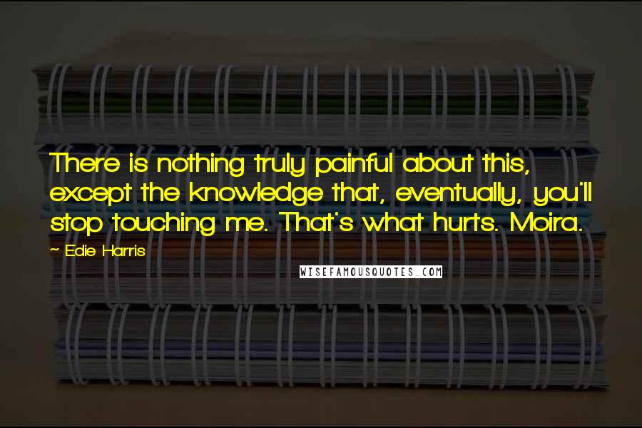 Edie Harris Quotes: There is nothing truly painful about this, except the knowledge that, eventually, you'll stop touching me. That's what hurts. Moira.