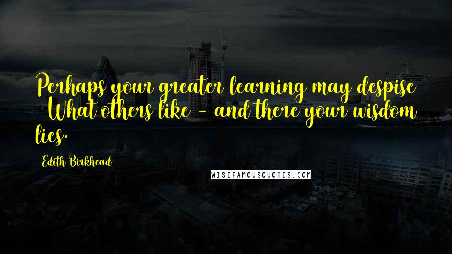 Edith Birkhead Quotes: Perhaps your greater learning may despise   What others like - and there your wisdom lies.