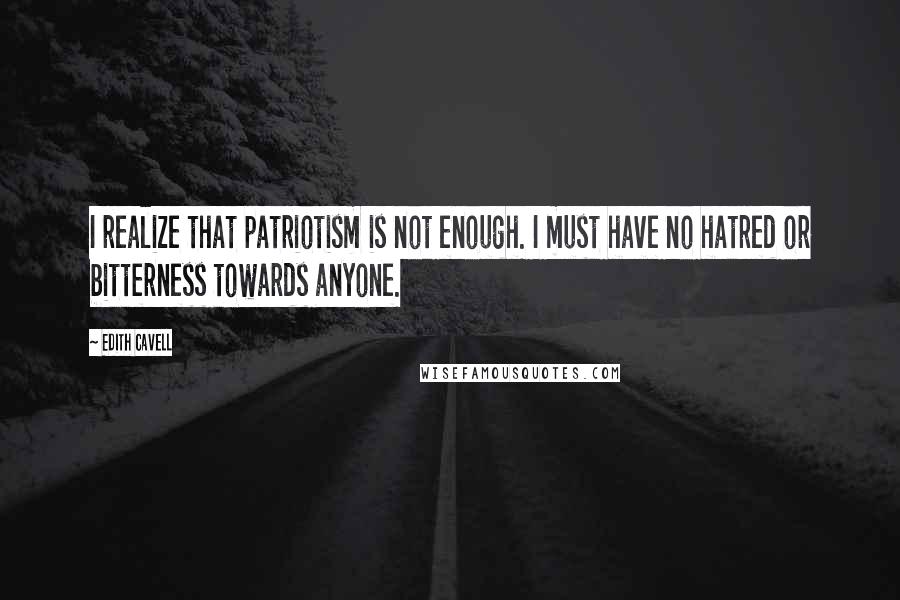 Edith Cavell Quotes: I realize that patriotism is not enough. I must have no hatred or bitterness towards anyone.