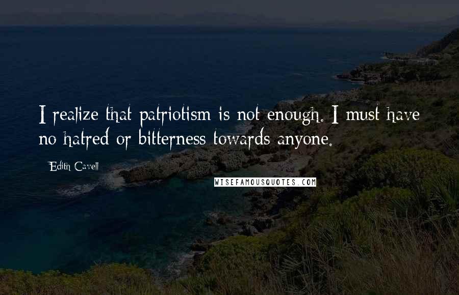 Edith Cavell Quotes: I realize that patriotism is not enough. I must have no hatred or bitterness towards anyone.