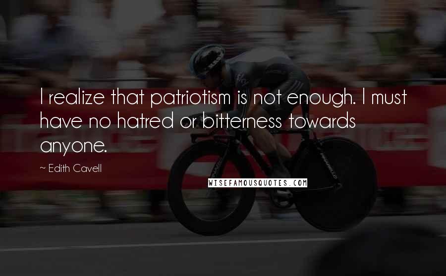 Edith Cavell Quotes: I realize that patriotism is not enough. I must have no hatred or bitterness towards anyone.