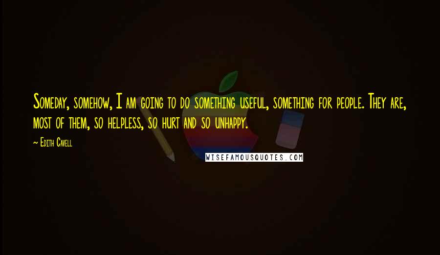 Edith Cavell Quotes: Someday, somehow, I am going to do something useful, something for people. They are, most of them, so helpless, so hurt and so unhappy.