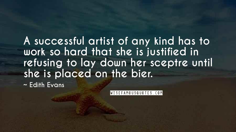 Edith Evans Quotes: A successful artist of any kind has to work so hard that she is justified in refusing to lay down her sceptre until she is placed on the bier.