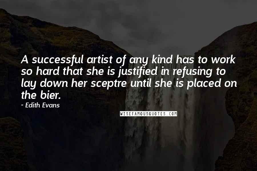 Edith Evans Quotes: A successful artist of any kind has to work so hard that she is justified in refusing to lay down her sceptre until she is placed on the bier.