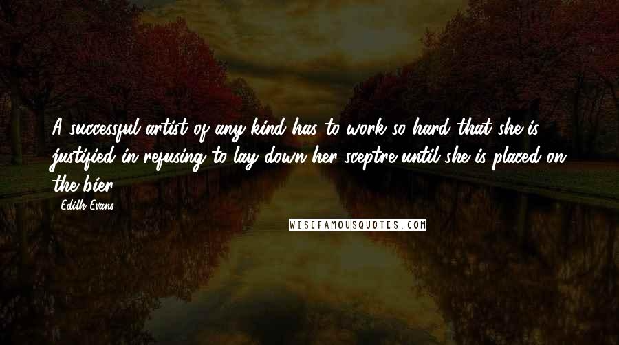 Edith Evans Quotes: A successful artist of any kind has to work so hard that she is justified in refusing to lay down her sceptre until she is placed on the bier.