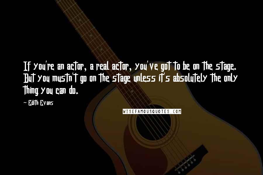 Edith Evans Quotes: If you're an actor, a real actor, you've got to be on the stage. But you mustn't go on the stage unless it's absolutely the only thing you can do.