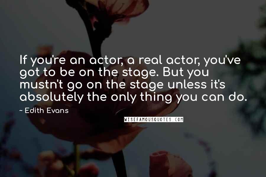 Edith Evans Quotes: If you're an actor, a real actor, you've got to be on the stage. But you mustn't go on the stage unless it's absolutely the only thing you can do.