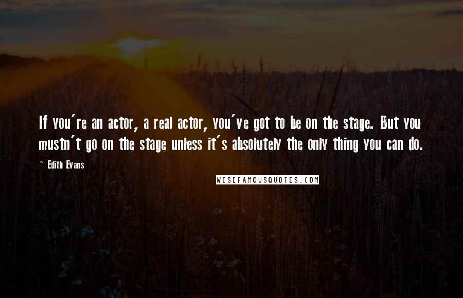 Edith Evans Quotes: If you're an actor, a real actor, you've got to be on the stage. But you mustn't go on the stage unless it's absolutely the only thing you can do.