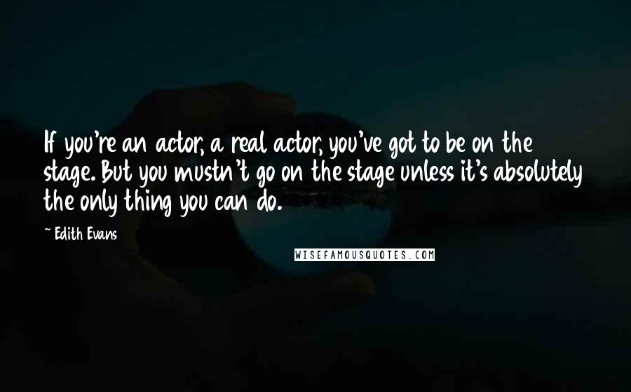 Edith Evans Quotes: If you're an actor, a real actor, you've got to be on the stage. But you mustn't go on the stage unless it's absolutely the only thing you can do.