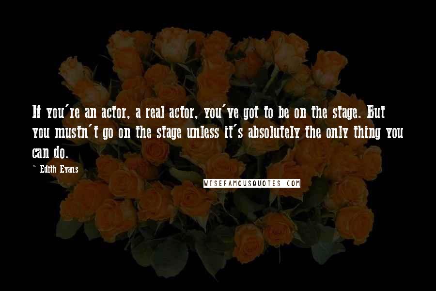 Edith Evans Quotes: If you're an actor, a real actor, you've got to be on the stage. But you mustn't go on the stage unless it's absolutely the only thing you can do.