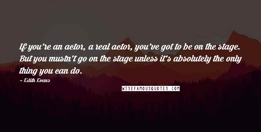 Edith Evans Quotes: If you're an actor, a real actor, you've got to be on the stage. But you mustn't go on the stage unless it's absolutely the only thing you can do.