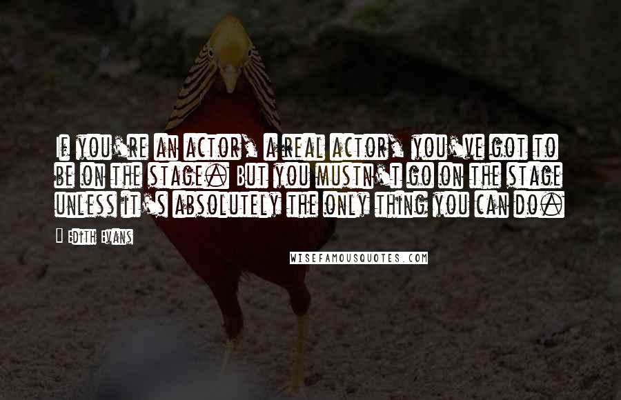 Edith Evans Quotes: If you're an actor, a real actor, you've got to be on the stage. But you mustn't go on the stage unless it's absolutely the only thing you can do.