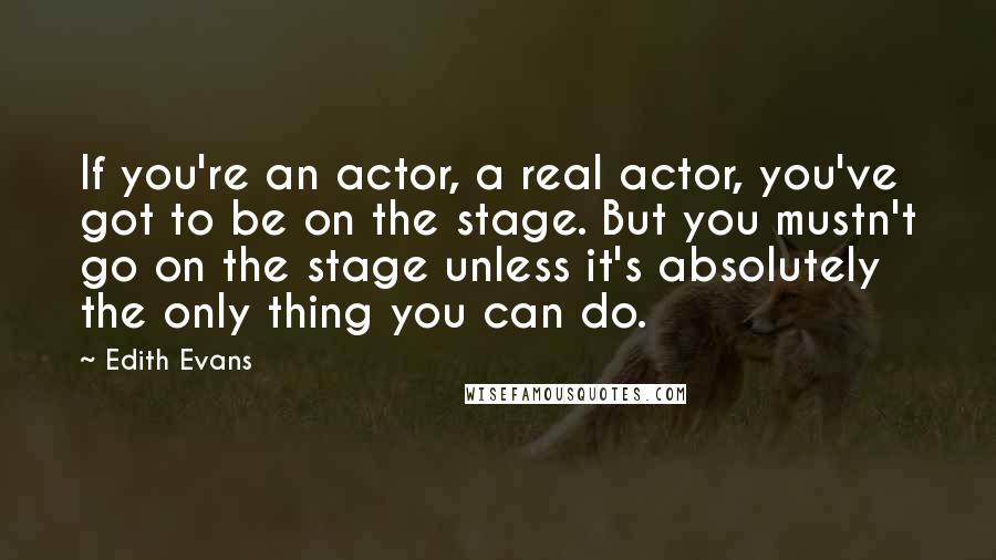 Edith Evans Quotes: If you're an actor, a real actor, you've got to be on the stage. But you mustn't go on the stage unless it's absolutely the only thing you can do.