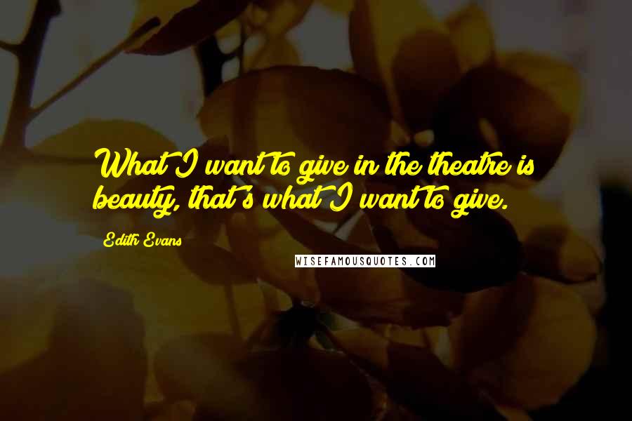 Edith Evans Quotes: What I want to give in the theatre is beauty, that's what I want to give.